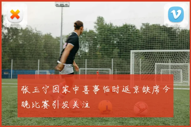 张玉宁因家中喜事临时返京缺席今晚比赛引发关注