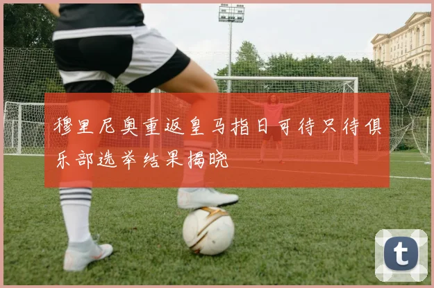 穆里尼奥重返皇马指日可待只待俱乐部选举结果揭晓
