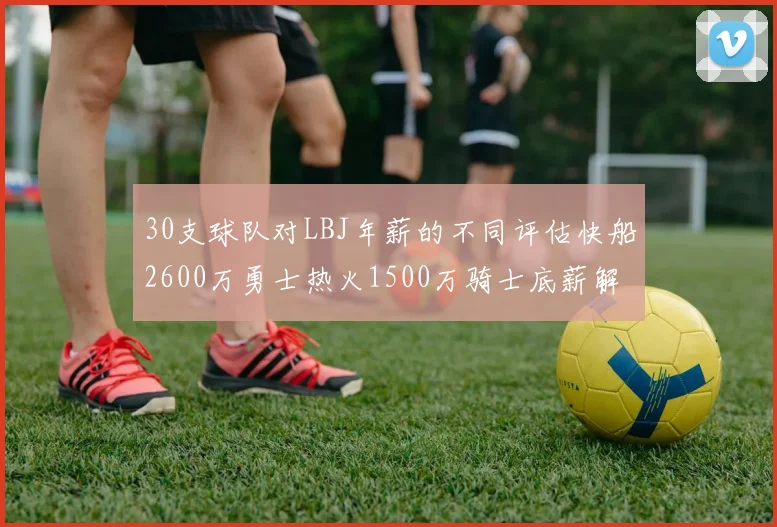 30支球队对LBJ年薪的不同评估快船2600万勇士热火1500万骑士底薪解析