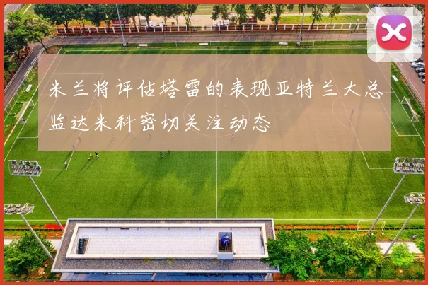 米兰将评估塔雷的表现亚特兰大总监达米科密切关注动态