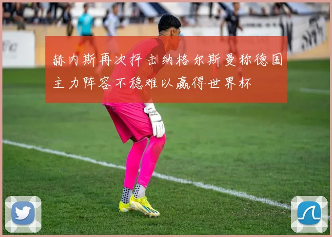 赫内斯再次抨击纳格尔斯曼称德国主力阵容不稳难以赢得世界杯