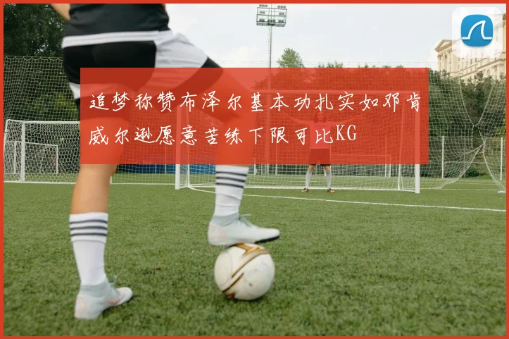 追梦称赞布泽尔基本功扎实如邓肯威尔逊愿意苦练下限可比KG