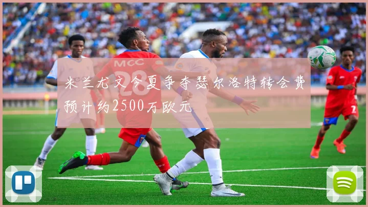 米兰尤文今夏争夺瑟尔洛特转会费预计约2500万欧元