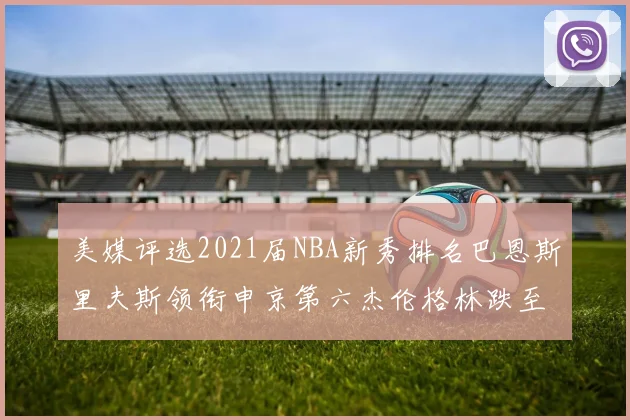 美媒评选2021届NBA新秀排名巴恩斯里夫斯领衔申京第六杰伦格林跌至第九