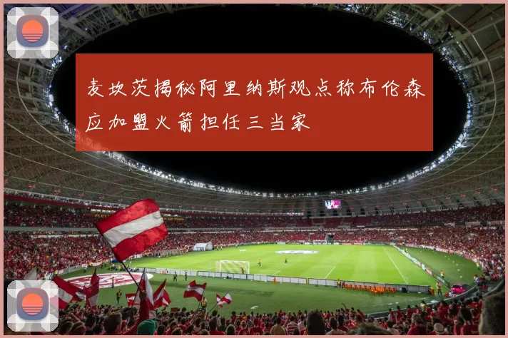 麦坎茨揭秘阿里纳斯观点称布伦森应加盟火箭担任三当家