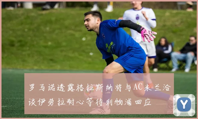 罗马诺透露格拉斯纳将与AC米兰洽谈伊劳拉耐心等待利物浦回应