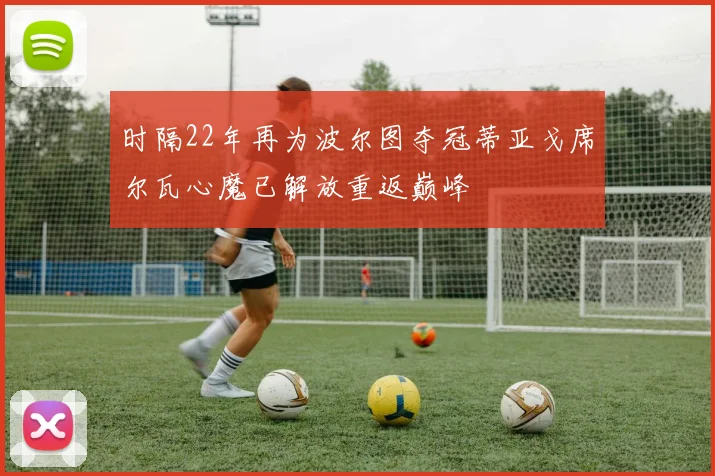 时隔22年再为波尔图夺冠蒂亚戈席尔瓦心魔已解放重返巅峰