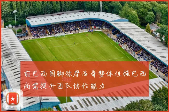 前巴西国脚称摩洛哥整体性强巴西尚需提升团队协作能力