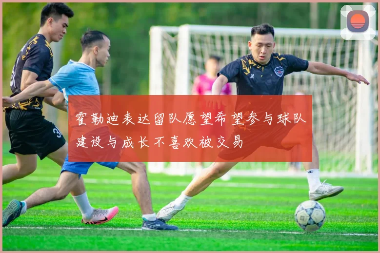 霍勒迪表达留队愿望希望参与球队建设与成长不喜欢被交易