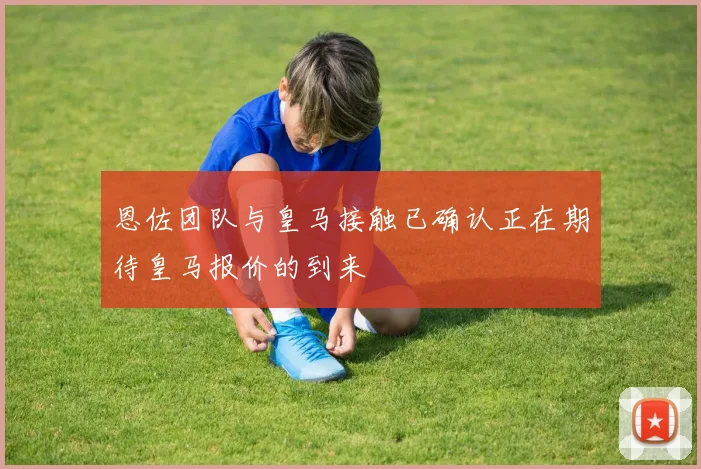 恩佐团队与皇马接触已确认正在期待皇马报价的到来