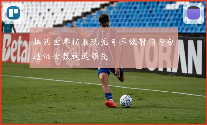 梅西世界杯表现无可匹敌射门与创造机会数遥遥领先