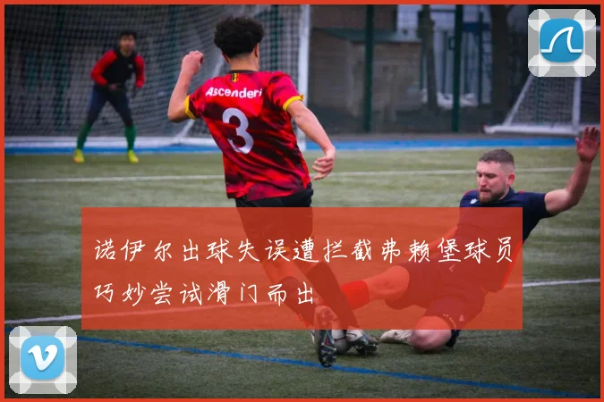 诺伊尔出球失误遭拦截弗赖堡球员巧妙尝试滑门而出