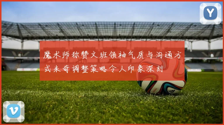 魔术师称赞文班领袖气质与沟通方式米奇调整策略令人印象深刻