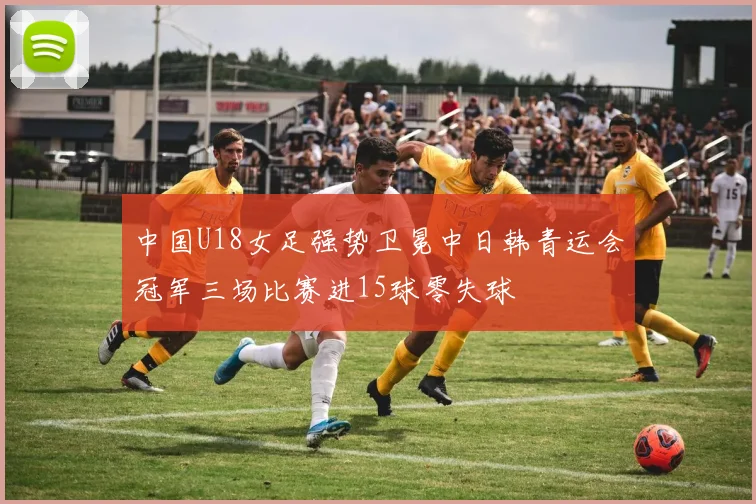 中国U18女足强势卫冕中日韩青运会冠军三场比赛进15球零失球